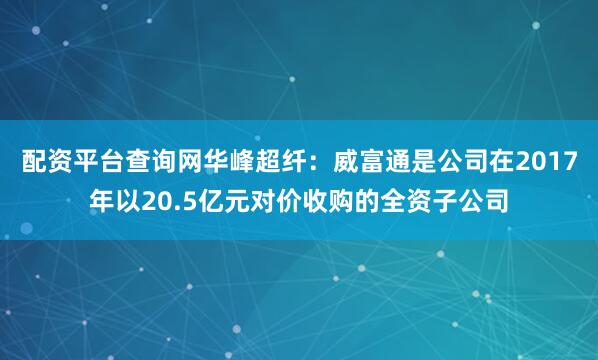 配资平台查询网华峰超纤：威富通是公司在2017年以20.5亿元对价收购的全资子公司