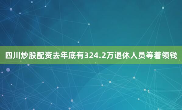 四川炒股配资去年底有324.2万退休人员等着领钱