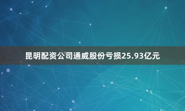 昆明配资公司通威股份亏损25.93亿元
