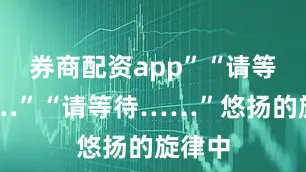 券商配资app”“请等待……”“请等待……”悠扬的旋律中