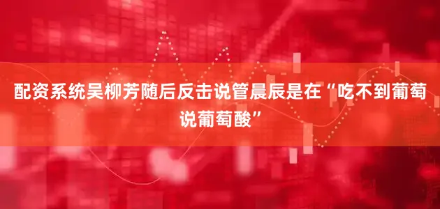 配资系统吴柳芳随后反击说管晨辰是在“吃不到葡萄说葡萄酸”
