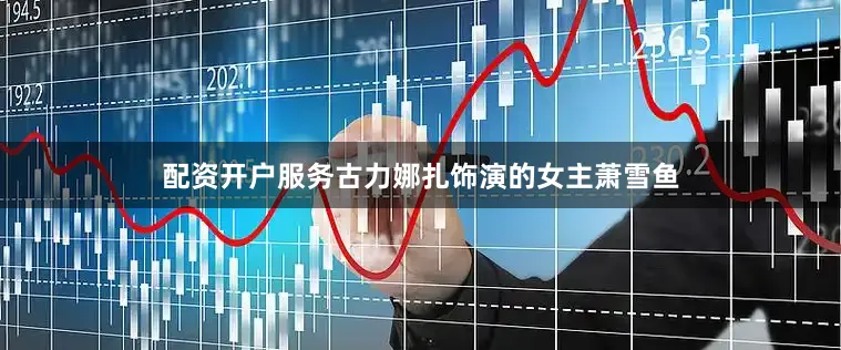配资开户服务古力娜扎饰演的女主萧雪鱼