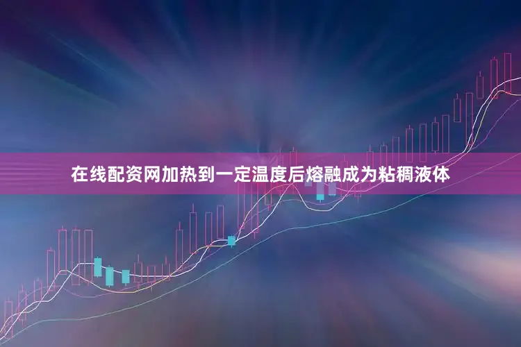 在线配资网加热到一定温度后熔融成为粘稠液体