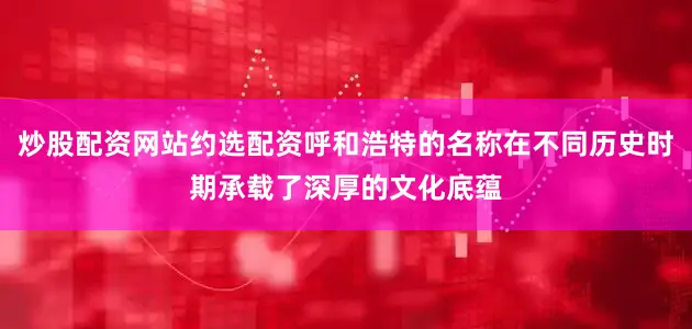 炒股配资网站约选配资呼和浩特的名称在不同历史时期承载了深厚的文化底蕴