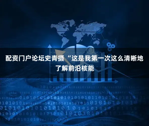 配资门户论坛史青摄 “这是我第一次这么清晰地了解前沿核能